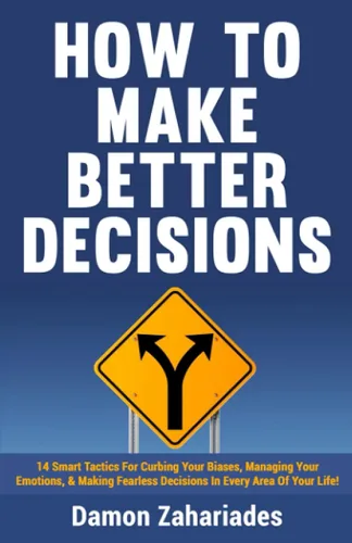 How to Make Better Decisions 14 Smart Tactics for Curbing Your Biases, Managing Your Emotions, And Making Fearless Decisions in Every Area of Your
