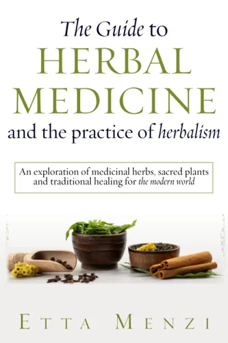 The Guide to Herbal Medicine and the Practice of Herbalism An Exploration of Medicinal Herbs, Sacred Plants, and Traditional Healing for the Modern